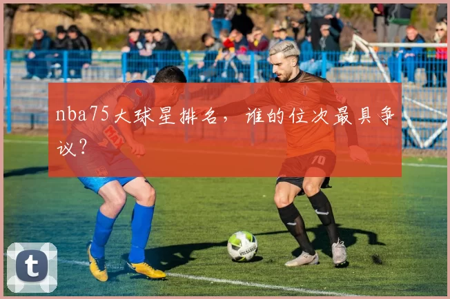nba75大球星排名,谁的位次最具争议?