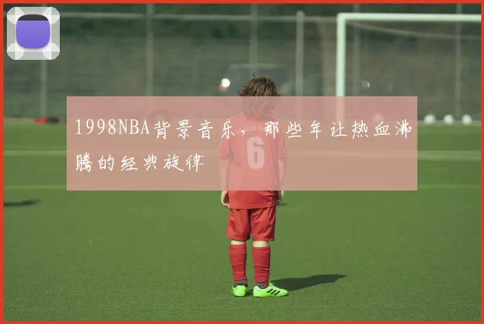1998NBA背景音乐，那些年让热血沸腾的经典旋律