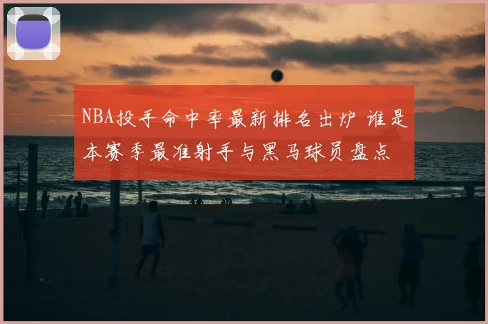 NBA投手命中率最新排名出炉 谁是本赛季最准射手与黑马球员盘点