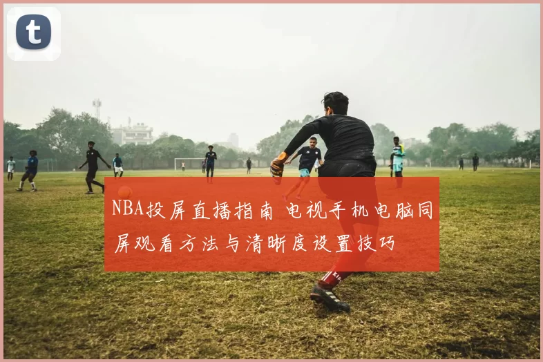 NBA投屏直播指南 电视手机电脑同屏观看方法与清晰度设置技巧
