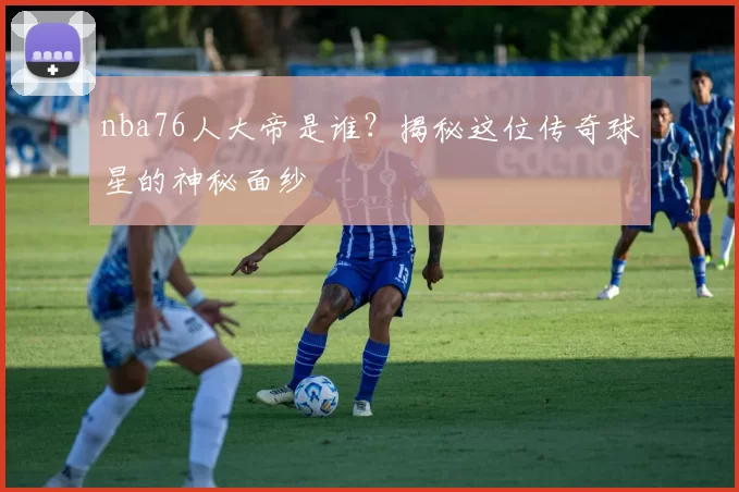 nba76人大帝是谁?揭秘这位传奇球星的神秘面纱