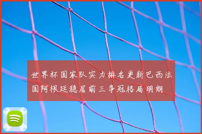 世界杯国家队实力排名更新巴西法国阿根廷稳居前三争冠格局明朗